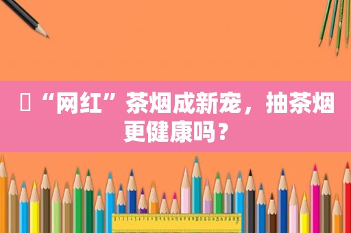 ​“网红”茶烟成新宠，抽茶烟更健康吗？