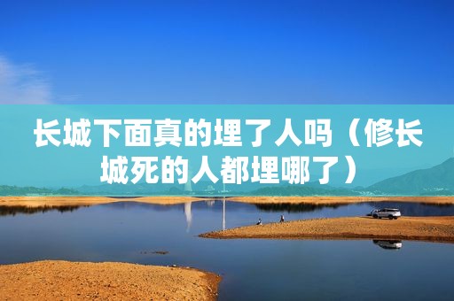 长城下面真的埋了人吗（修长城死的人都埋哪了）
