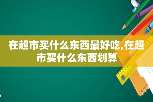 在超市买什么东西最好吃,在超市买什么东西划算