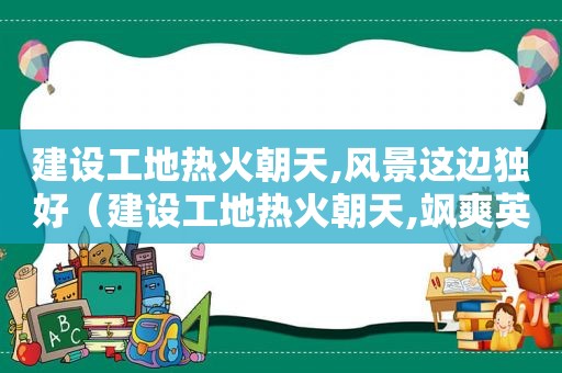 建设工地热火朝天,风景这边独好（建设工地热火朝天,飒爽英姿运输忙的诗句）