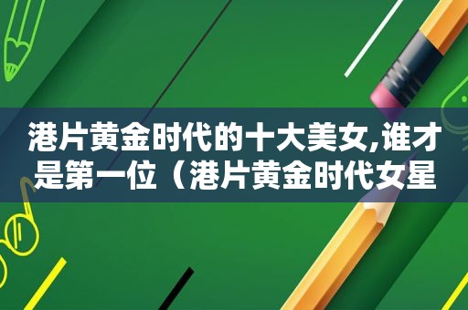 港片黄金时代的十大美女,谁才是第一位（港片黄金时代女星）