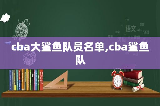 cba大鲨鱼队员名单,cba鲨鱼队