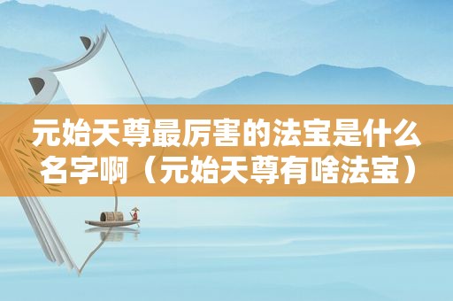 元始天尊最厉害的法宝是什么名字啊（元始天尊有啥法宝）