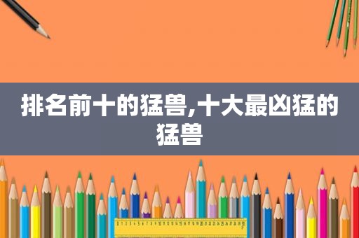 排名前十的猛兽,十大最凶猛的猛兽  第1张