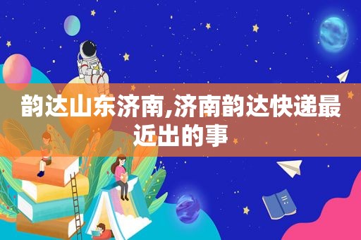 韵达山东济南,济南韵达快递最近出的事  第1张