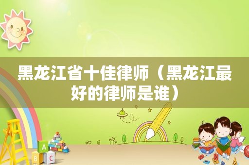 黑龙江省十佳律师（黑龙江最好的律师是谁）