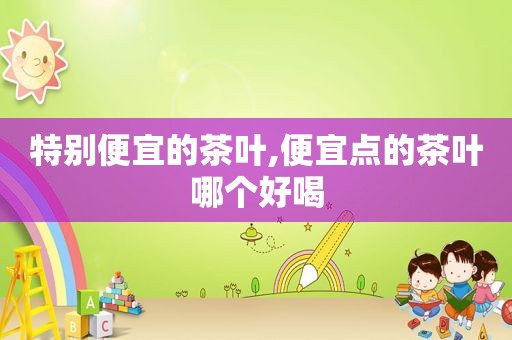 特别便宜的茶叶,便宜点的茶叶哪个好喝