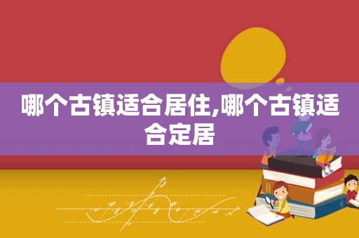 哪个古镇适合居住,哪个古镇适合定居