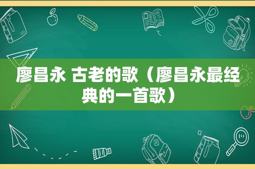 廖昌永 古老的歌（廖昌永最经典的一首歌）