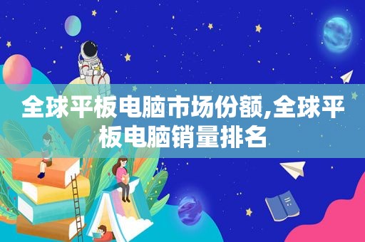 全球平板电脑市场份额,全球平板电脑销量排名
