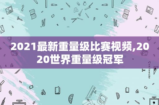 2021最新重量级比赛视频,2020世界重量级冠军