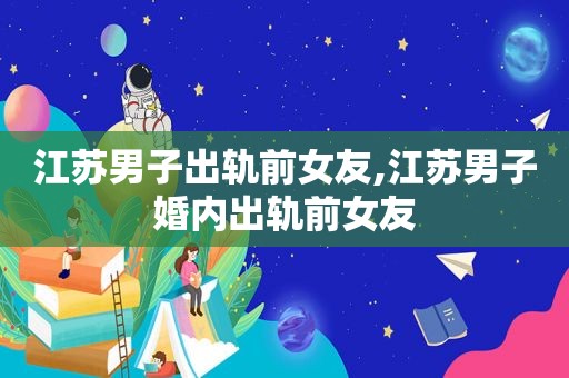 江苏男子出轨前女友,江苏男子婚内出轨前女友