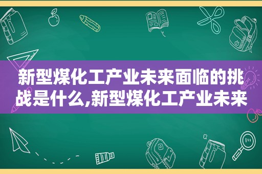 新型煤化工产业未来面临的挑战是什么,新型煤化工产业未来面临的挑战是哪些