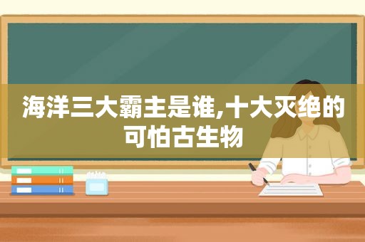海洋三大霸主是谁,十大灭绝的可怕古生物