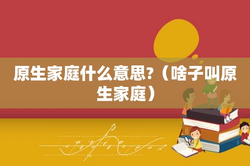 原生家庭什么意思?（啥子叫原生家庭）