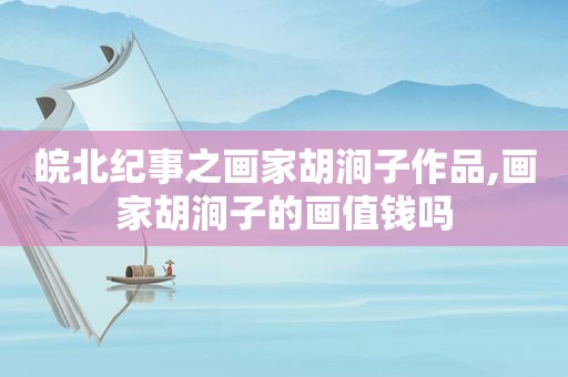 皖北纪事之画家胡涧子作品,画家胡涧子的画值钱吗