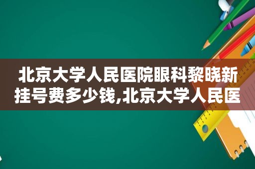 北京大学人民医院眼科黎晓新挂号费多少钱,北京大学人民医院黎晓新教授