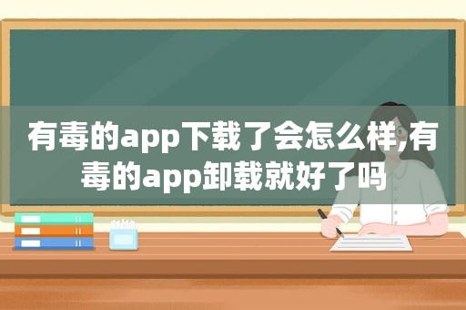 有毒的app下载了会怎么样,有毒的app卸载就好了吗