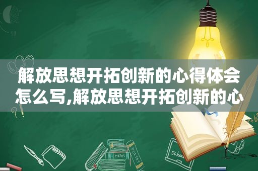 解放思想开拓创新的心得体会怎么写,解放思想开拓创新的心得体会和感悟
