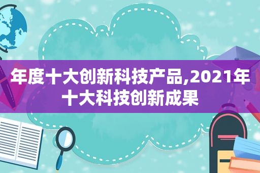 年度十大创新科技产品,2021年十大科技创新成果