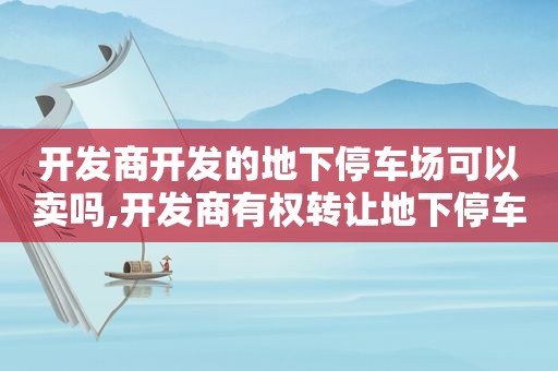 开发商开发的地下停车场可以卖吗,开发商有权转让地下停车位使用权吗