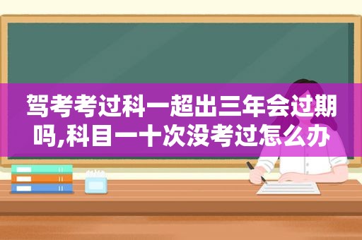 驾考考过科一超出三年会过期吗,科目一十次没考过怎么办  第1张