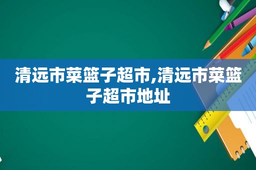 清远市菜篮子超市,清远市菜篮子超市地址