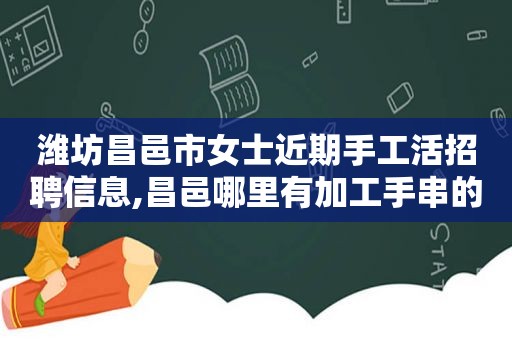 潍坊昌邑市女士近期手工活招聘信息,昌邑哪里有加工手串的