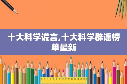 十大科学谎言,十大科学辟谣榜单最新