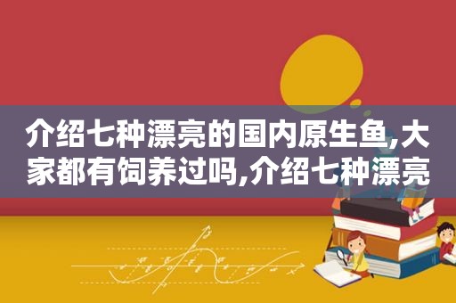 介绍七种漂亮的国内原生鱼,大家都有饲养过吗,介绍七种漂亮的国内原生鱼,大家都有饲养过吗为什么