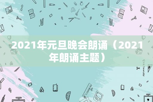 2021年元旦晚会朗诵（2021年朗诵主题）