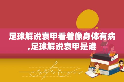足球解说袁甲看着像身体有病,足球解说袁甲是谁