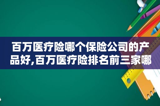百万医疗险哪个保险公司的产品好,百万医疗险排名前三家哪家划算保全面