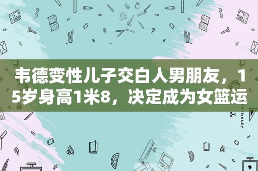 韦德变性儿子交白人男朋友，15岁身高1米8，决定成为女篮运动员