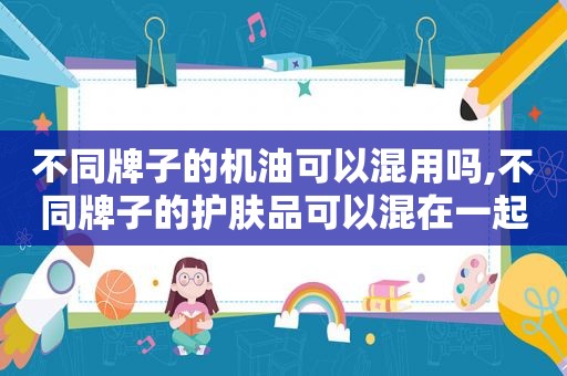 不同牌子的机油可以混用吗,不同牌子的护肤品可以混在一起用吗