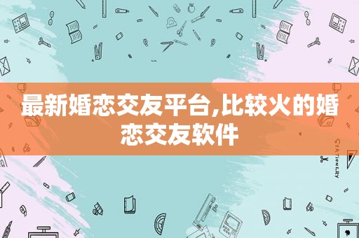 最新婚恋交友平台,比较火的婚恋交友软件