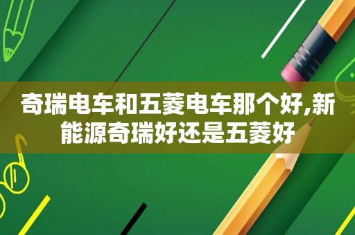 奇瑞电车和五菱电车那个好,新能源奇瑞好还是五菱好