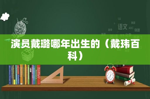 演员戴璐哪年出生的（戴玮百科）  第1张