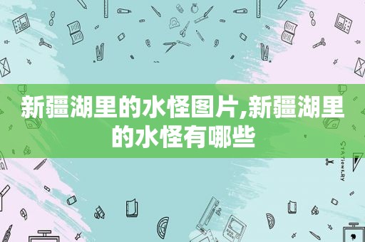 新疆湖里的水怪图片,新疆湖里的水怪有哪些