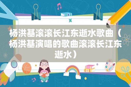 杨洪基滚滚长江东逝水歌曲（杨洪基演唱的歌曲滚滚长江东逝水）