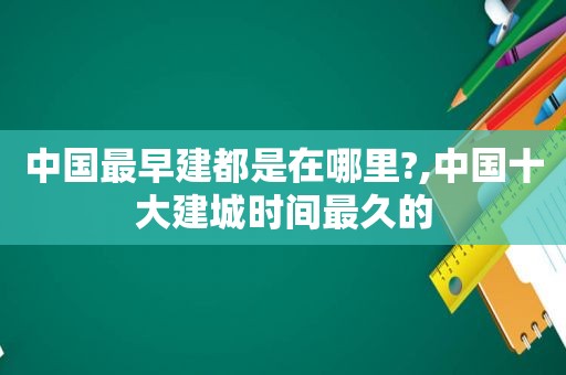 中国最早建都是在哪里?,中国十大建城时间最久的