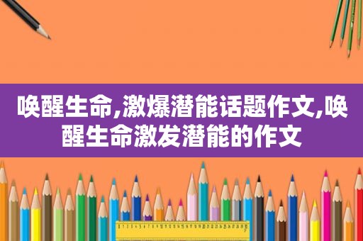 唤醒生命,激爆潜能话题作文,唤醒生命激发潜能的作文