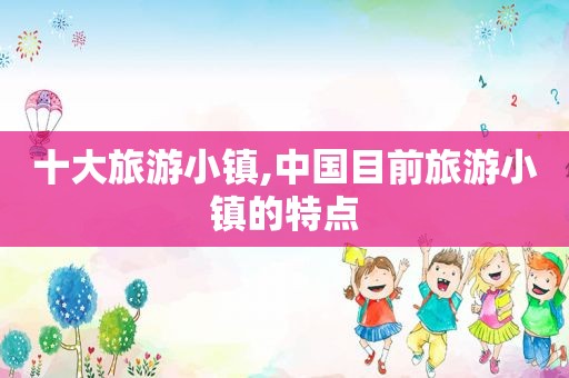 十大旅游小镇,中国目前旅游小镇的特点