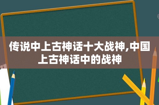 传说中上古神话十大战神,中国上古神话中的战神