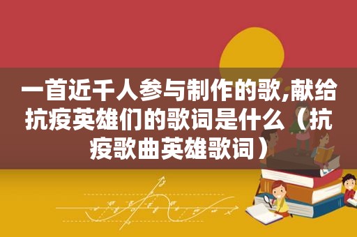 一首近千人参与制作的歌,献给抗疫英雄们的歌词是什么（抗疫歌曲英雄歌词）