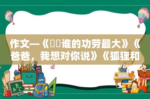 作文—《​​谁的功劳最大》《爸爸，我想对你说》《狐狸和乌鸦》  第1张