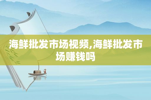 海鲜批发市场视频,海鲜批发市场赚钱吗