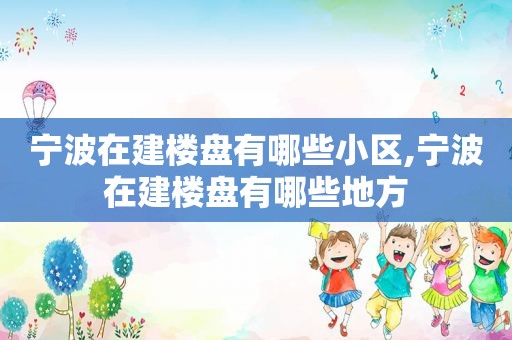 宁波在建楼盘有哪些小区,宁波在建楼盘有哪些地方