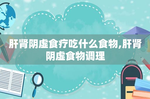 肝肾阴虚食疗吃什么食物,肝肾阴虚食物调理