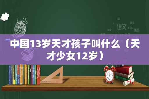 中国13岁天才孩子叫什么（天才少女12岁）